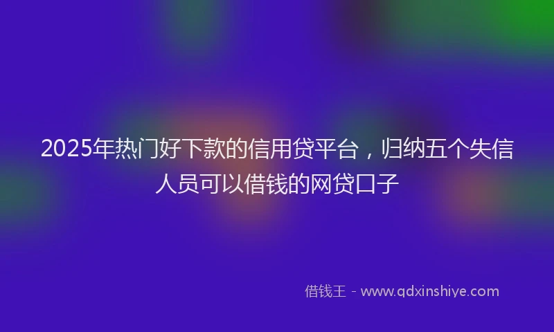 2025年热门好下款的信用贷平台，归纳五个失信人员可以借钱的网贷口子