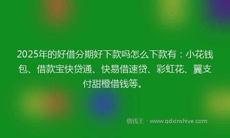 2025年的好借分期好下款吗怎么下款有：小花钱包、借款宝快贷通、快易借速贷、彩虹花、翼支付甜橙借钱等。