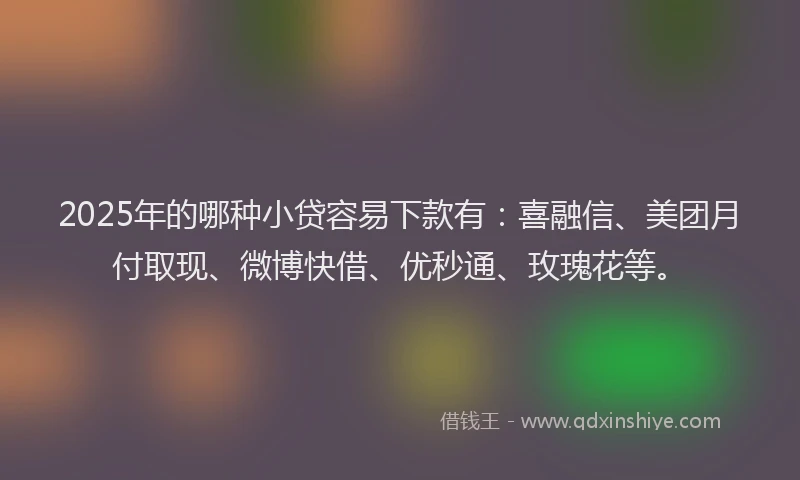 2025年的哪种小贷容易下款有：喜融信、美团月付取现、微博快借、优秒通、玫瑰花等。