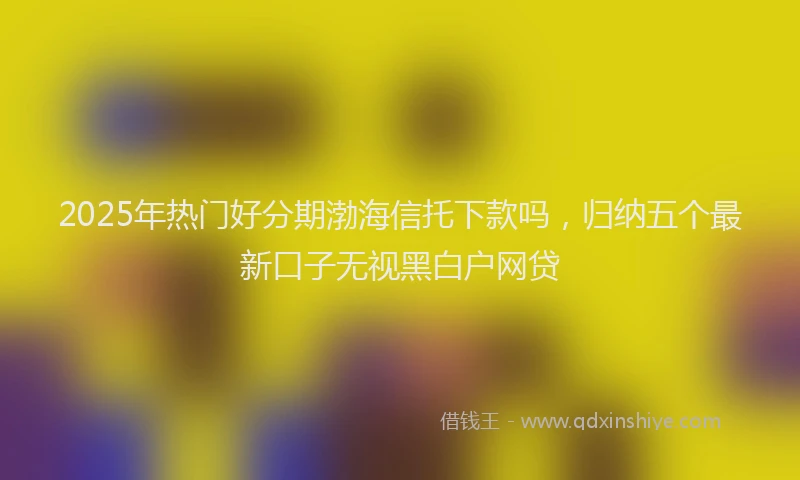 2025年热门好分期渤海信托下款吗，归纳五个最新口子无视黑白户网贷