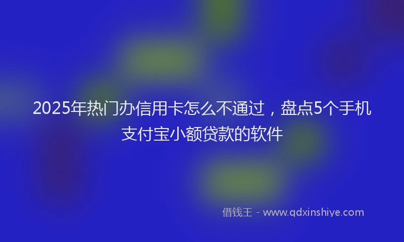2025年热门办信用卡怎么不通过，盘点5个手机支付宝小额贷款的软件