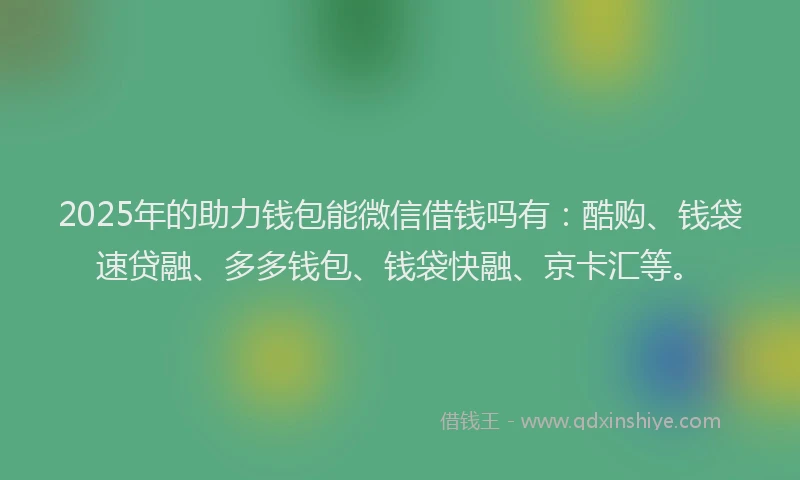 2025年的助力钱包能微信借钱吗有：酷购、钱袋速贷融、多多钱包、钱袋快融、京卡汇等。
