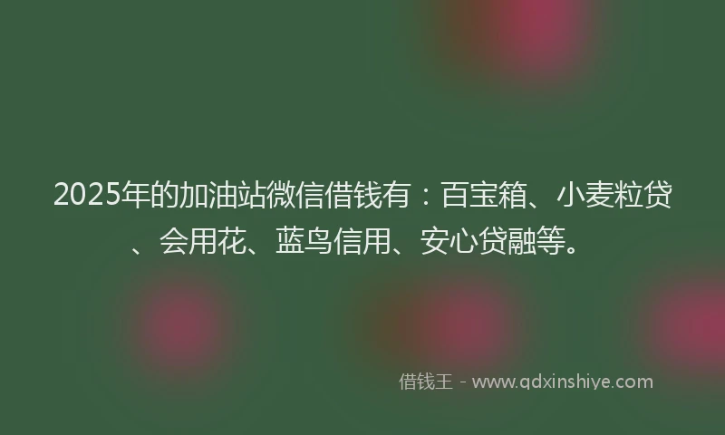 2025年的加油站微信借钱有：百宝箱、小麦粒贷、会用花、蓝鸟信用、安心贷融等。