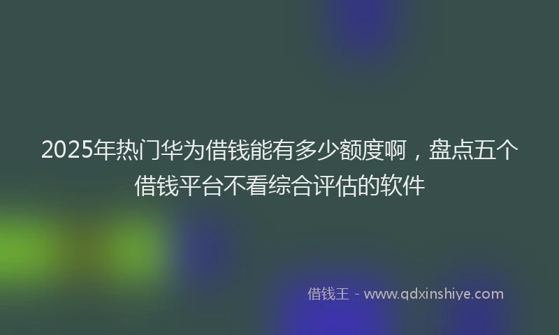 2025年热门华为借钱能有多少额度啊，盘点五个借钱平台不看综合评估的软件