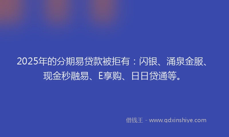2025年的分期易贷款被拒有：闪银、涌泉金服、现金秒融易、E享购、日日贷通等。