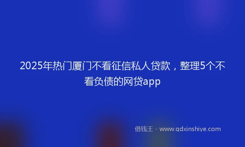 2025年热门厦门不看征信私人贷款，整理5个不看负债的网贷app