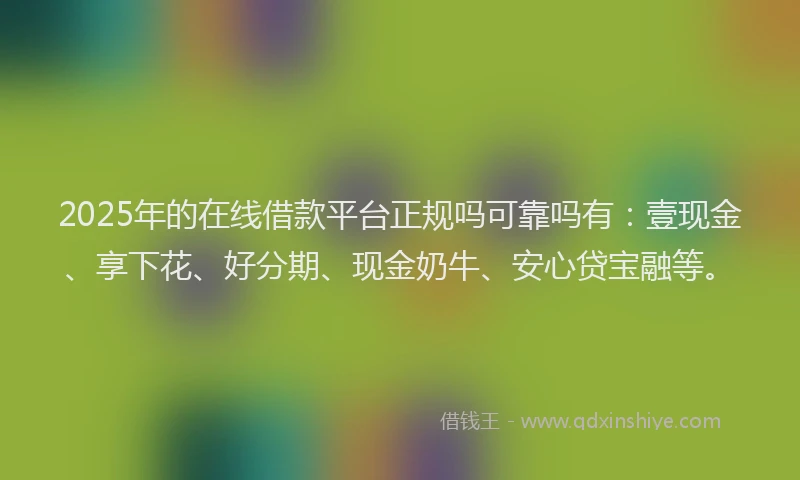 2025年的在线借款平台正规吗可靠吗有：壹现金、享下花、好分期、现金奶牛、安心贷宝融等。