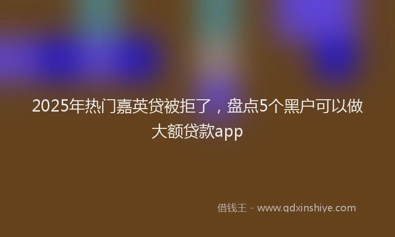 2025年热门嘉英贷被拒了，盘点5个黑户可以做大额贷款app