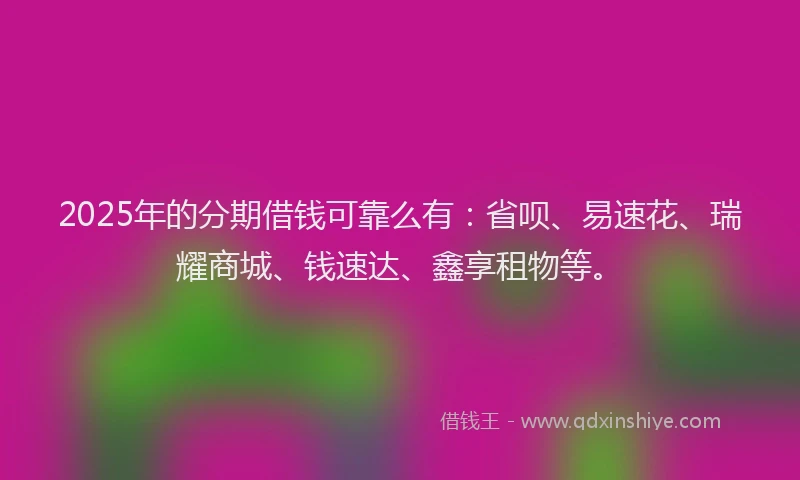 2025年的分期借钱可靠么有：省呗、易速花、瑞耀商城、钱速达、鑫享租物等。