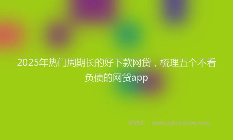 2025年热门周期长的好下款网贷，梳理五个不看负债的网贷app