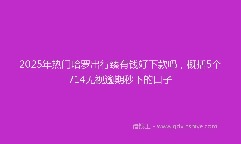 2025年热门哈罗出行臻有钱好下款吗，概括5个714无视逾期秒下的口子