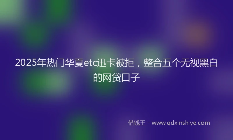 2025年热门华夏etc迅卡被拒，整合五个无视黑白的网贷口子