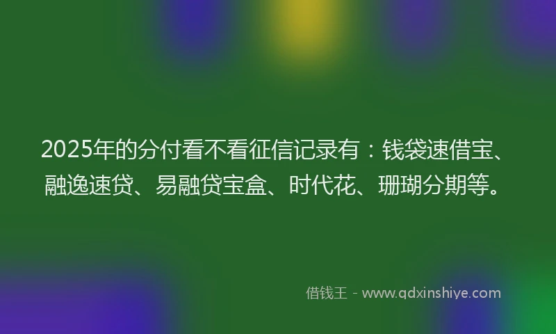 2025年的分付看不看征信记录有：钱袋速借宝、融逸速贷、易融贷宝盒、时代花、珊瑚分期等。
