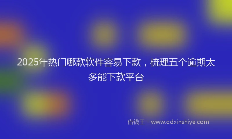 2025年热门哪款软件容易下款，梳理五个逾期太多能下款平台