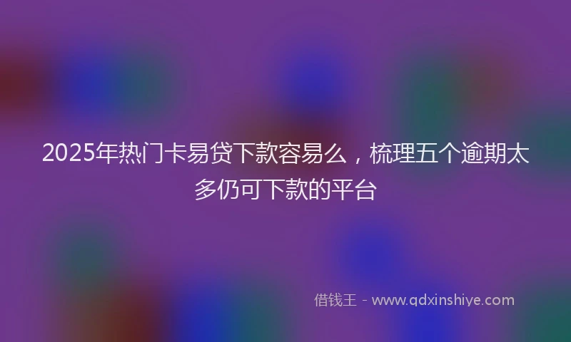 2025年热门卡易贷下款容易么，梳理五个逾期太多仍可下款的平台