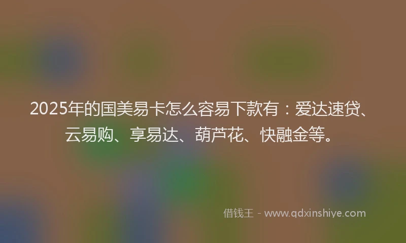 2025年的国美易卡怎么容易下款有：爱达速贷、云易购、享易达、葫芦花、快融金等。