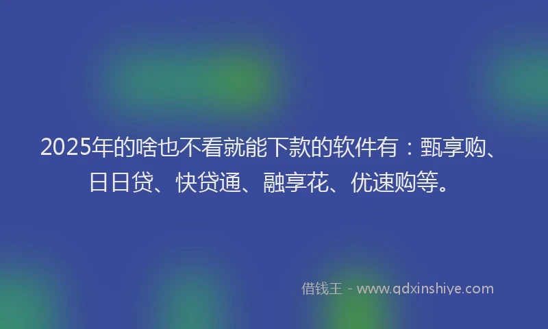 2025年的啥也不看就能下款的软件有：甄享购、日日贷、快贷通、融享花、优速购等。