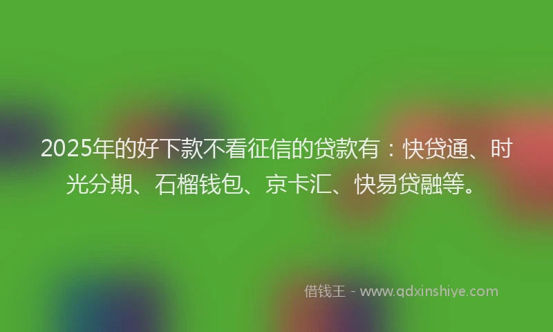 2025年的好下款不看征信的贷款有：快贷通、时光分期、石榴钱包、京卡汇、快易贷融等。