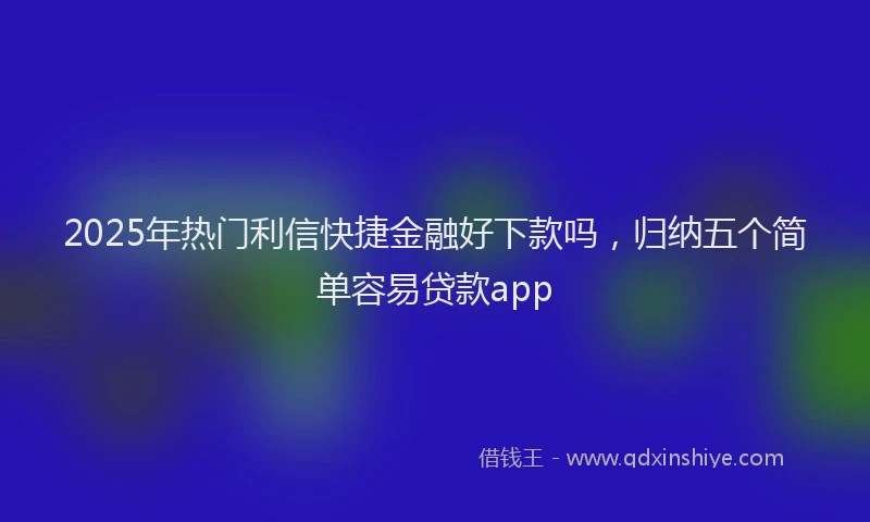 2025年热门利信快捷金融好下款吗，归纳五个简单容易贷款app