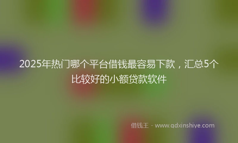 2025年热门哪个平台借钱最容易下款，汇总5个比较好的小额贷款软件