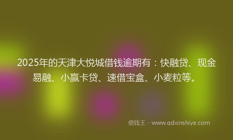 2025年的天津大悦城借钱逾期有：快融贷、现金易融、小赢卡贷、速借宝盒、小麦粒等。