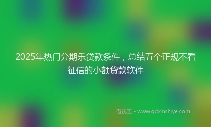 2025年热门分期乐贷款条件，总结五个正规不看征信的小额贷款软件