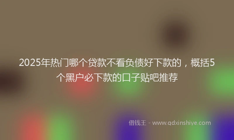 2025年热门哪个贷款不看负债好下款的，概括5个黑户必下款的口子贴吧推荐