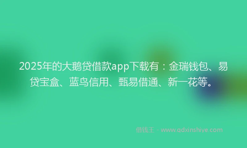 2025年的大鹅贷借款app下载有：金瑞钱包、易贷宝盒、蓝鸟信用、甄易借通、新一花等。
