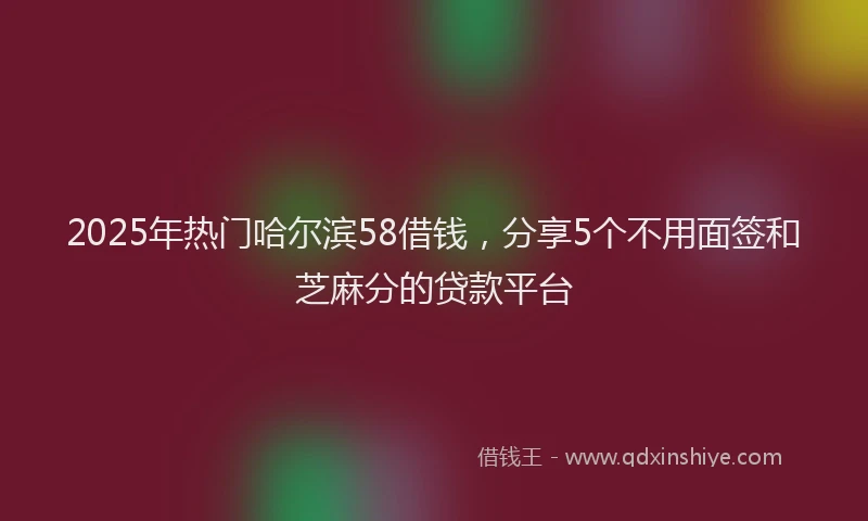 2025年热门哈尔滨58借钱，分享5个不用面签和芝麻分的贷款平台
