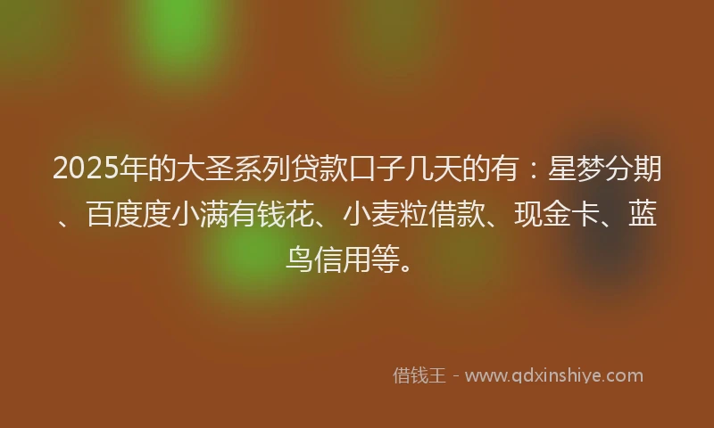 2025年的大圣系列贷款口子几天的有：星梦分期、百度度小满有钱花、小麦粒借款、现金卡、蓝鸟信用等。