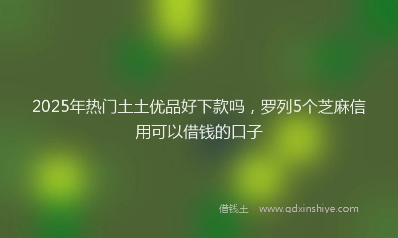 2025年热门土土优品好下款吗，罗列5个芝麻信用可以借钱的口子