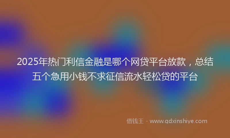 2025年热门利信金融是哪个网贷平台放款，总结五个急用小钱不求征信流水轻松贷的平台