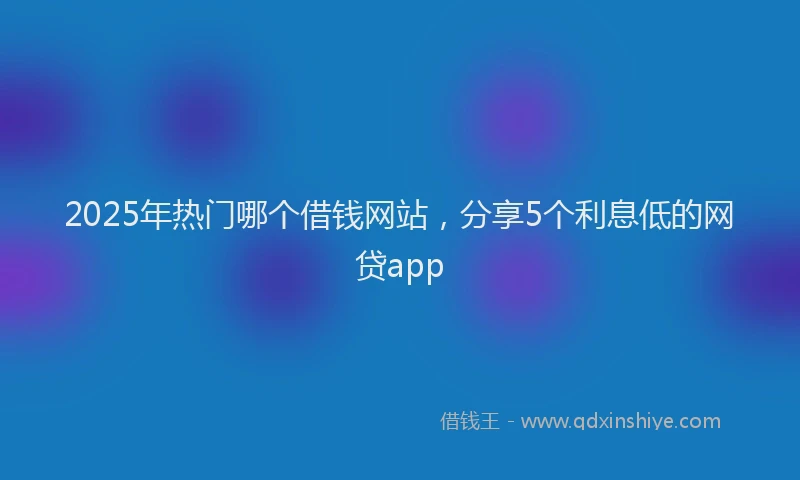 2025年热门哪个借钱网站，分享5个利息低的网贷app