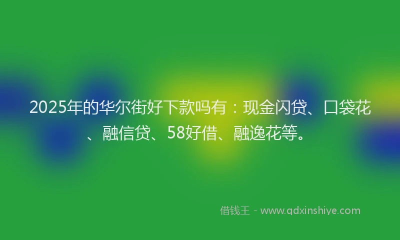 2025年的华尔街好下款吗有：现金闪贷、口袋花、融信贷、58好借、融逸花等。