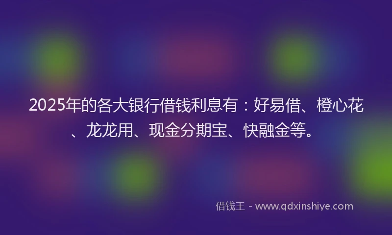 2025年的各大银行借钱利息有：好易借、橙心花、龙龙用、现金分期宝、快融金等。