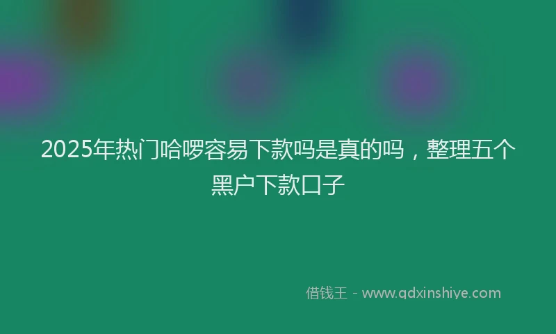 2025年热门哈啰容易下款吗是真的吗，整理五个黑户下款口子