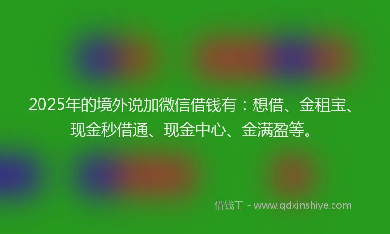 2025年的境外说加微信借钱有：想借、金租宝、现金秒借通、现金中心、金满盈等。