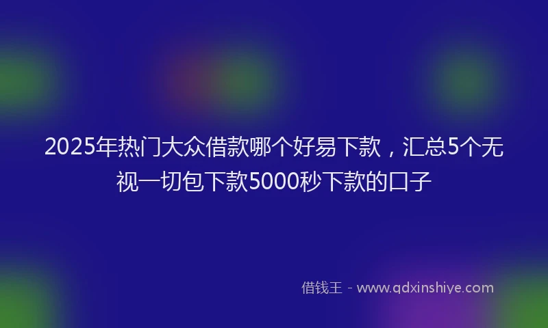 2025年热门大众借款哪个好易下款，汇总5个无视一切包下款5000秒下款的口子