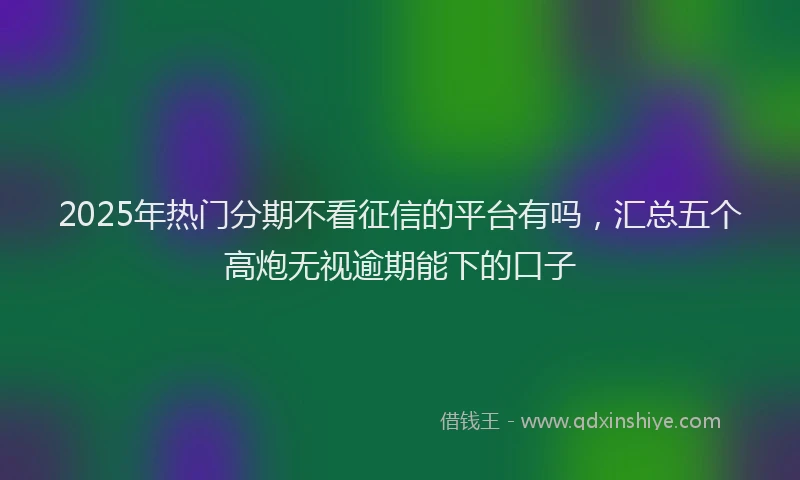 2025年热门分期不看征信的平台有吗，汇总五个高炮无视逾期能下的口子