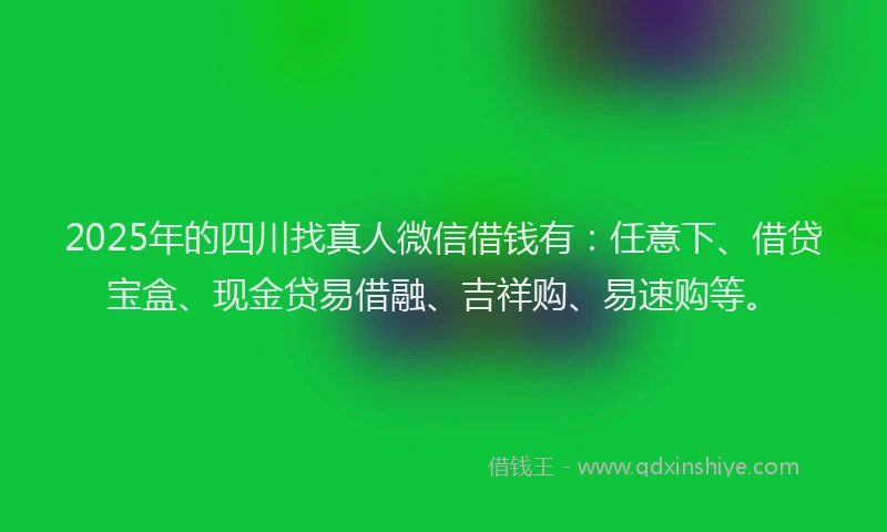 2025年的四川找真人微信借钱有：任意下、借贷宝盒、现金贷易借融、吉祥购、易速购等。