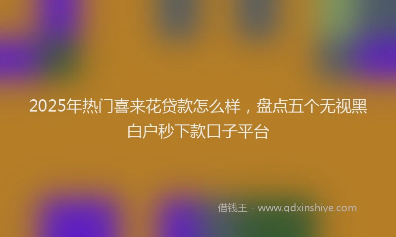 2025年热门喜来花贷款怎么样，盘点五个无视黑白户秒下款口子平台