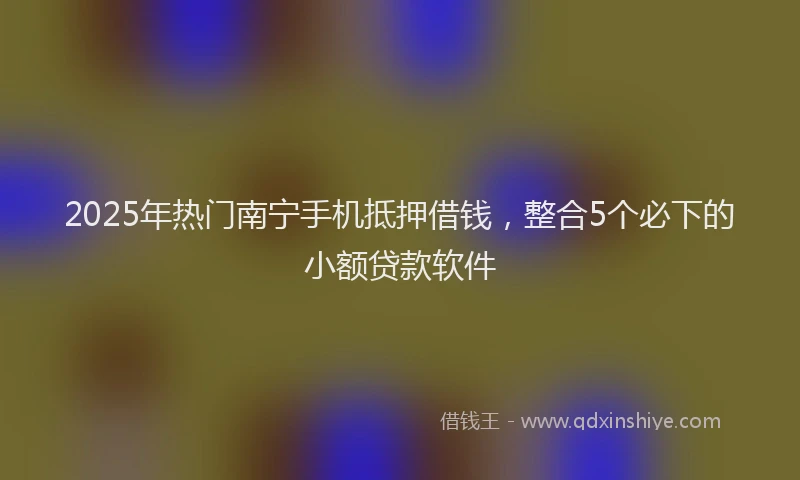 2025年热门南宁手机抵押借钱，整合5个必下的小额贷款软件