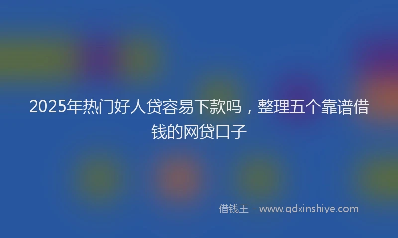 2025年热门好人贷容易下款吗，整理五个靠谱借钱的网贷口子