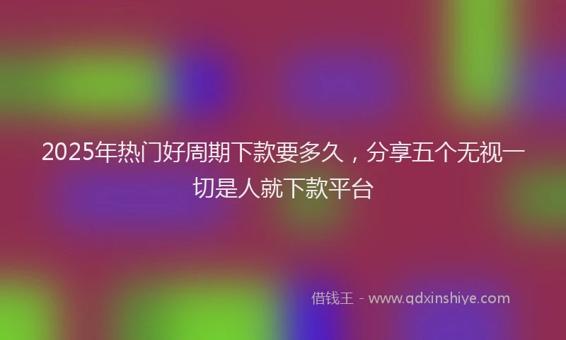 2025年热门好周期下款要多久，分享五个无视一切是人就下款平台