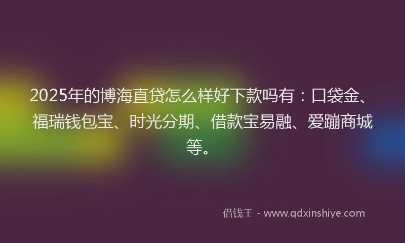 2025年的博海直贷怎么样好下款吗有：口袋金、福瑞钱包宝、时光分期、借款宝易融、爱蹦商城等。