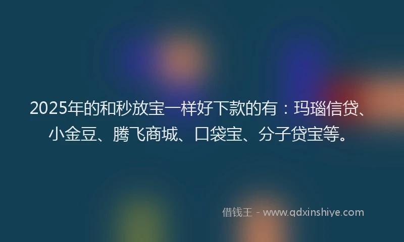 2025年的和秒放宝一样好下款的有：玛瑙信贷、小金豆、腾飞商城、口袋宝、分子贷宝等。