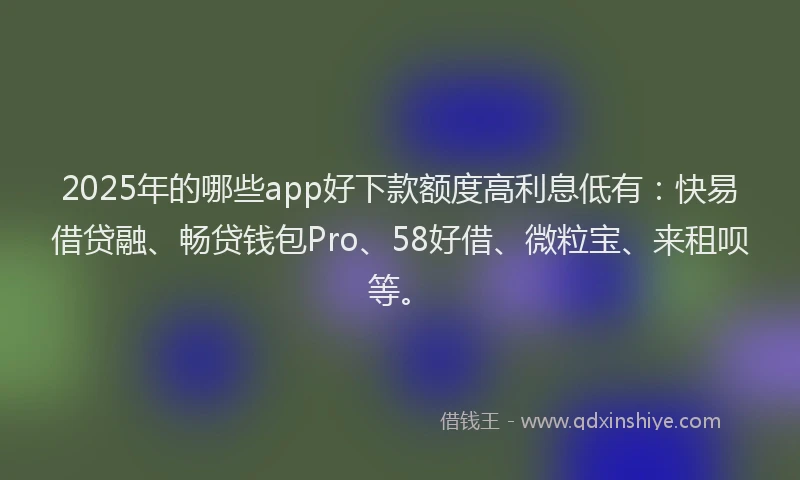 2025年的哪些app好下款额度高利息低有：快易借贷融、畅贷钱包Pro、58好借、微粒宝、来租呗等。