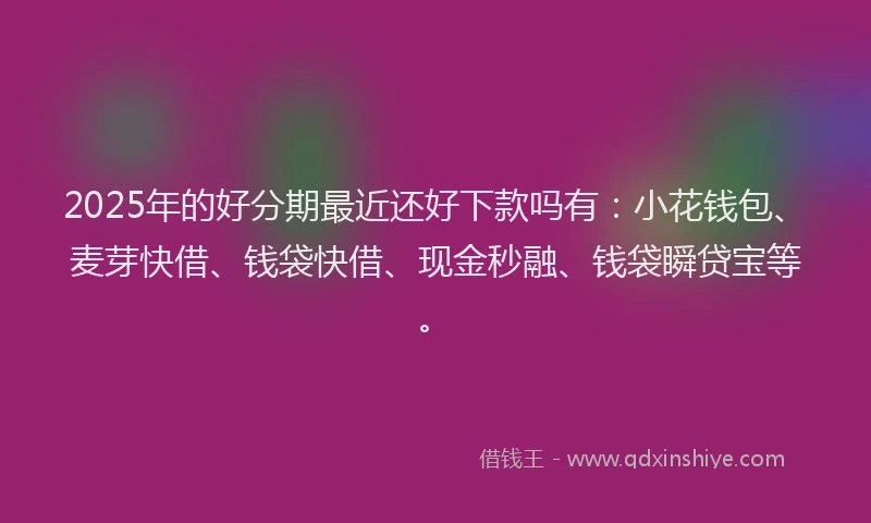 2025年的好分期最近还好下款吗有：小花钱包、麦芽快借、钱袋快借、现金秒融、钱袋瞬贷宝等。