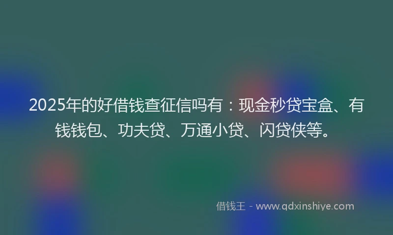 2025年的好借钱查征信吗有：现金秒贷宝盒、有钱钱包、功夫贷、万通小贷、闪贷侠等。
