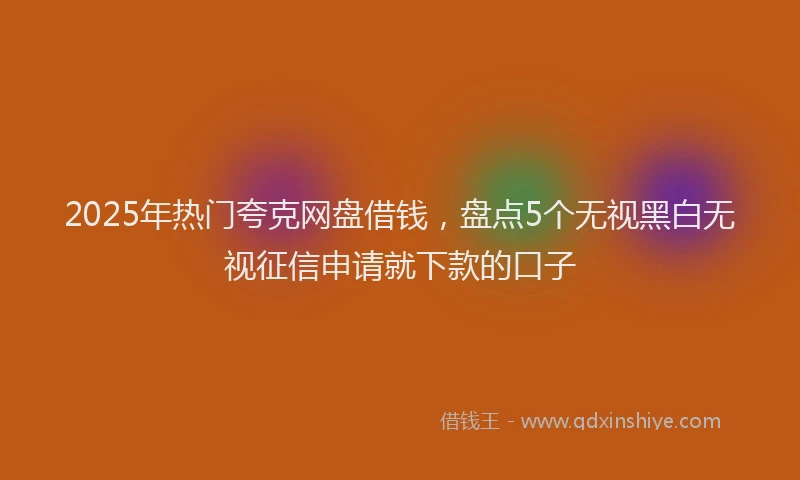 2025年热门夸克网盘借钱，盘点5个无视黑白无视征信申请就下款的口子